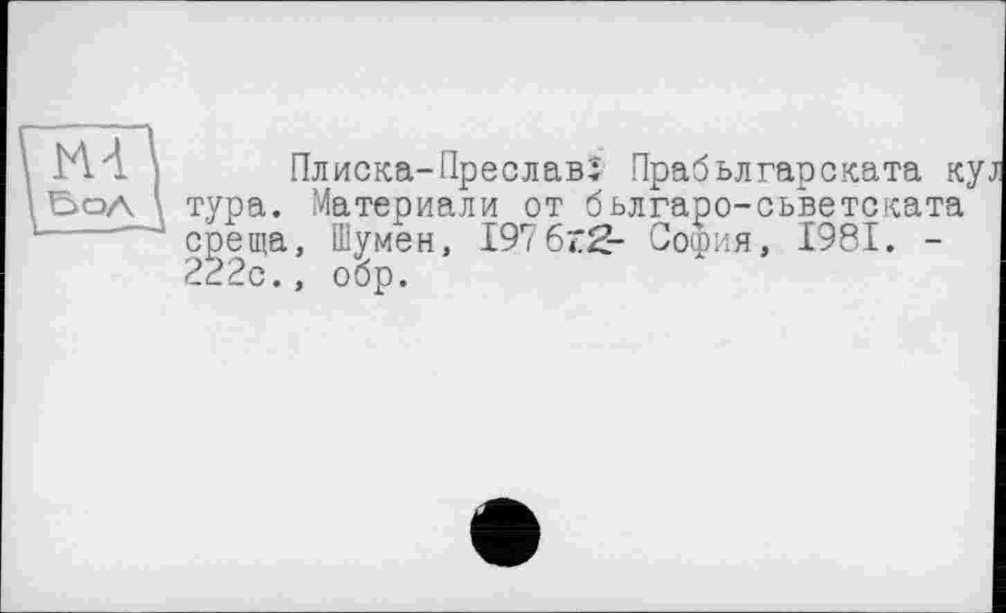 ﻿ИА
Плиска-Преславї Прабьлгарската куі тура. Материали от бьлгаро-сьветската среща, Шумен, 197 6z2- София, 1981. -222с., обр.